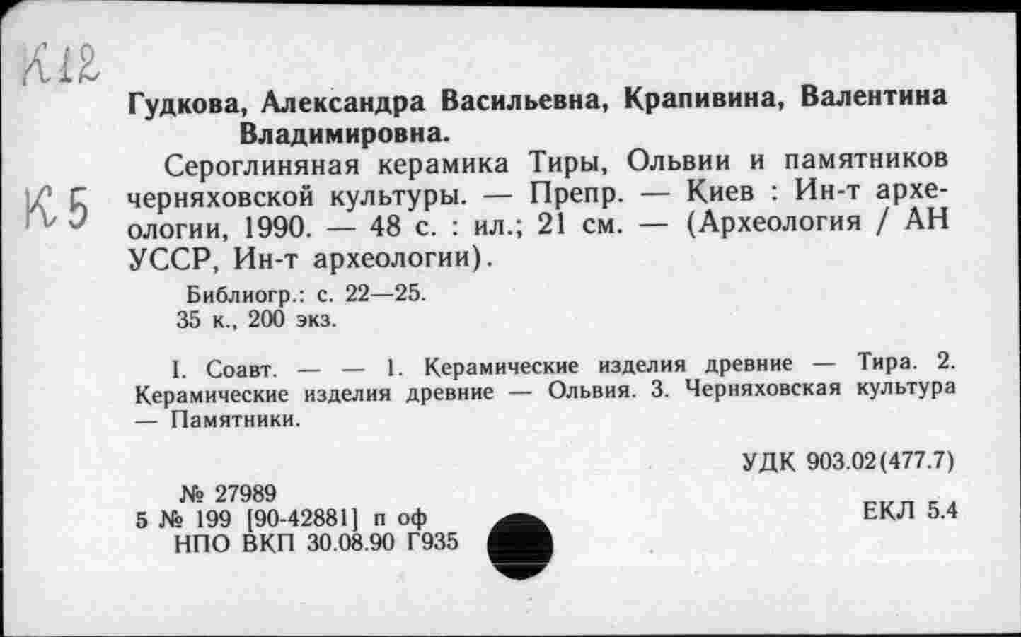 ﻿Гудкова, Александра Васильевна, Крапивина, Валентина Владимировна.
Сероглиняная керамика Тиры, Ольвии и памятников і/1 С Черняховской культуры. — Препр. — Киев : Ин-т архе-'v J ологии, 1990. — 48 с. : ил.; 21 см. — (Археология / АН УССР, Ин-т археологии).
Библиогр.: с. 22—25.
35 к., 200 экз.
I. Соавт. — — 1. Керамические изделия древние — Тира. 2. Керамические изделия древние — Ольвия. 3. Черняховская культура — Памятники.
№ 27989
5 № 199 [90-42881] п оф НПО ВКП 30.08.90 Г935
УДК 903.02(477.7)
ЕКЛ 5.4